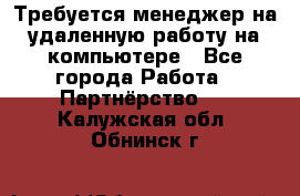 Требуется менеджер на удаленную работу на компьютере - Все города Работа » Партнёрство   . Калужская обл.,Обнинск г.